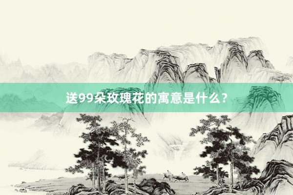 送99朵玫瑰花的寓意是什么？